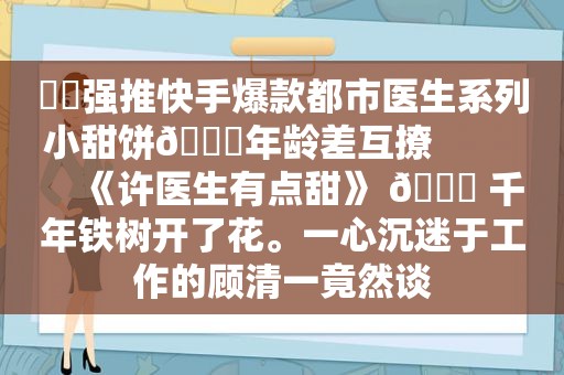 ⛵️强推快手爆款都市医生系列小甜饼🔖年龄差互撩             《许医生有点甜》 🍒 千年铁树开了花。一心沉迷于工作的顾清一竟然谈