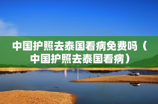 中国护照去泰国看病免费吗（中国护照去泰国看病）