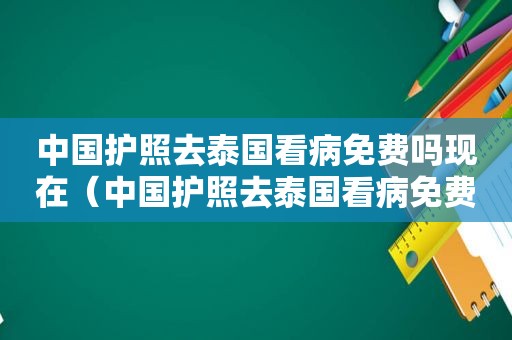 中国护照去泰国看病免费吗现在（中国护照去泰国看病免费吗）