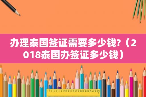 办理泰国签证需要多少钱?（2018泰国办签证多少钱）