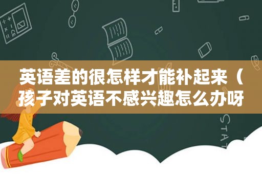 英语差的很怎样才能补起来（孩子对英语不感兴趣怎么办呀）