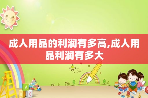 成人用品的利润有多高,成人用品利润有多大