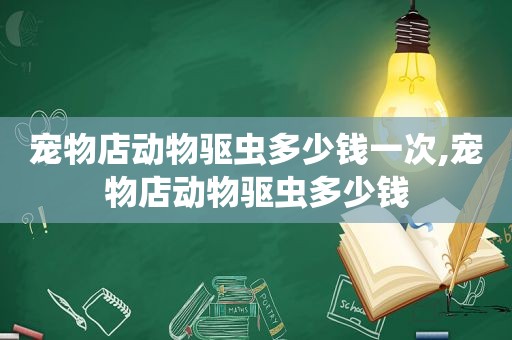 宠物店动物驱虫多少钱一次,宠物店动物驱虫多少钱