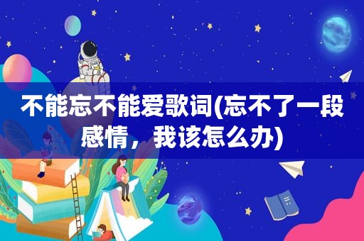 不能忘不能爱歌词(忘不了一段感情，我该怎么办)