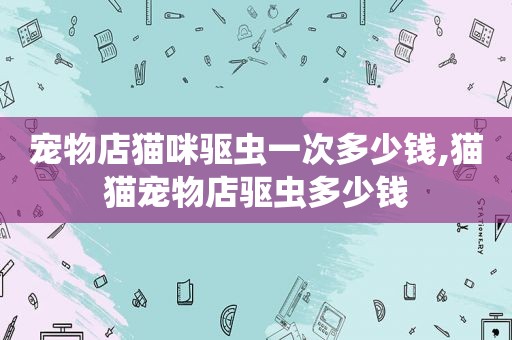 宠物店猫咪驱虫一次多少钱,猫猫宠物店驱虫多少钱