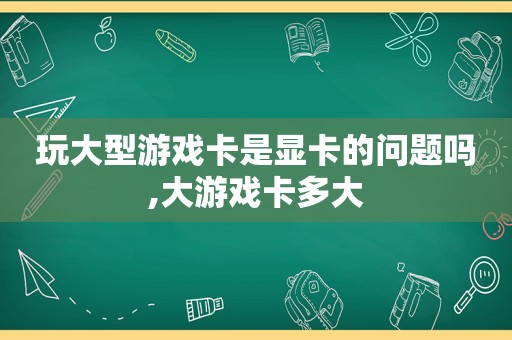 玩大型游戏卡是显卡的问题吗,大游戏卡多大