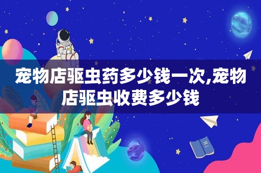 宠物店驱虫药多少钱一次,宠物店驱虫收费多少钱