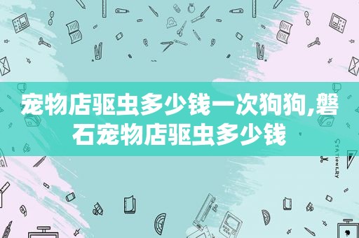 宠物店驱虫多少钱一次狗狗,磐石宠物店驱虫多少钱