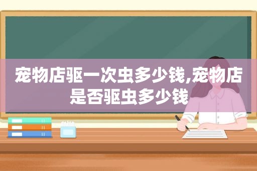 宠物店驱一次虫多少钱,宠物店是否驱虫多少钱