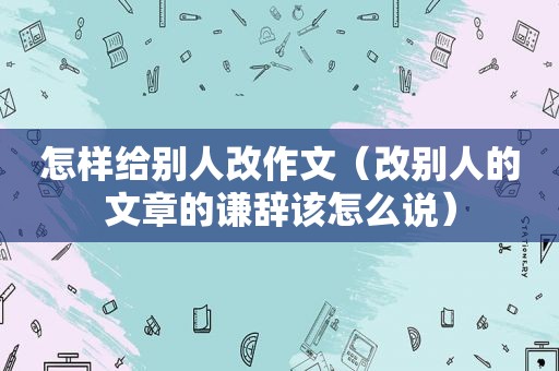 怎样给别人改作文（改别人的文章的谦辞该怎么说）