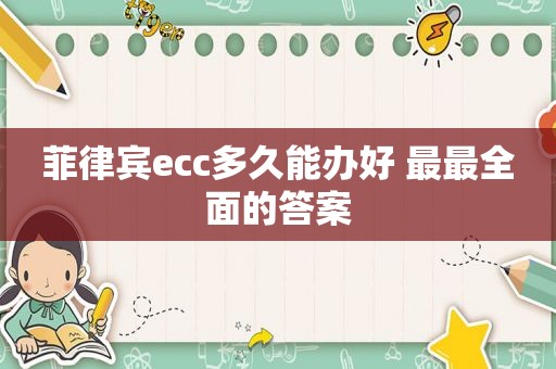 菲律宾ecc多久能办好 最最全面的答案 菲律宾ecc多久能办好 最最全面的答案