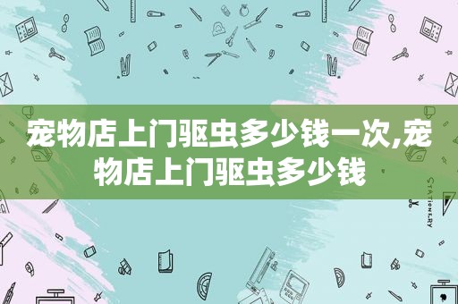 宠物店上门驱虫多少钱一次,宠物店上门驱虫多少钱