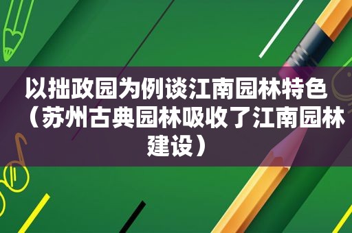 以拙政园为例谈江南园林特色（苏州古典园林吸收了江南园林建设）