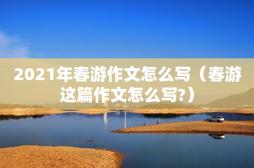 2021年春游作文怎么写（春游这篇作文怎么写?）