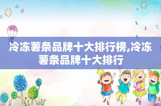 冷冻薯条品牌十大排行榜,冷冻薯条品牌十大排行