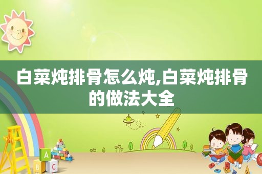 白菜炖排骨怎么炖,白菜炖排骨的做法大全