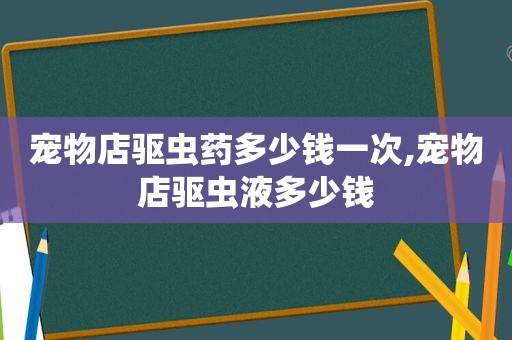 宠物店驱虫药多少钱一次,宠物店驱虫液多少钱