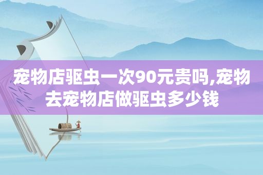 宠物店驱虫一次90元贵吗,宠物去宠物店做驱虫多少钱
