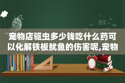 宠物店驱虫多少钱吃什么药可以化解铁板鱿鱼的伤害呢,宠物店自己驱虫多少钱