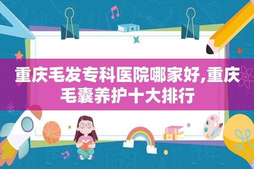 重庆毛发专科医院哪家好,重庆毛囊养护十大排行