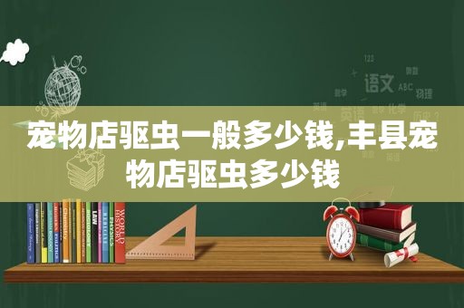 宠物店驱虫一般多少钱,丰县宠物店驱虫多少钱