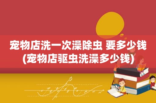 宠物店洗一次澡除虫 要多少钱(宠物店驱虫洗澡多少钱)