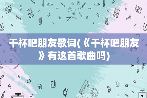 干杯吧朋友歌词(《干杯吧朋友》有这首歌曲吗)