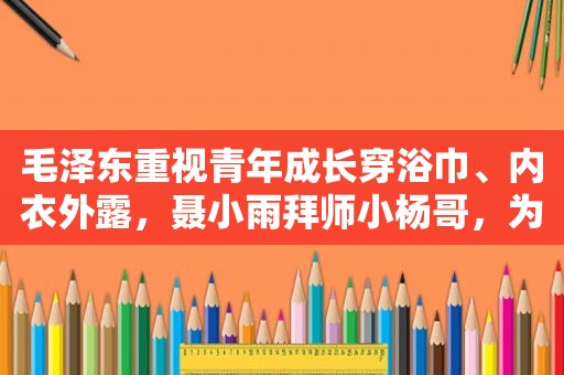  *** 重视青年成长穿浴巾、内衣外露，聂小雨拜师小杨哥，为博流量已经不择手段？
