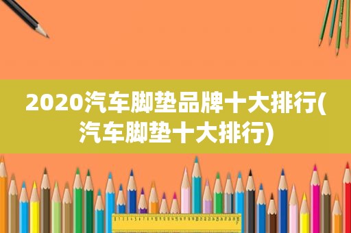 2020汽车脚垫品牌十大排行(汽车脚垫十大排行)