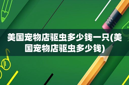 美国宠物店驱虫多少钱一只(美国宠物店驱虫多少钱)