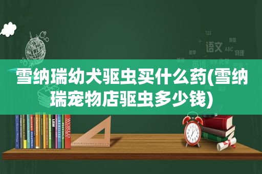 雪纳瑞幼犬驱虫买什么药(雪纳瑞宠物店驱虫多少钱)