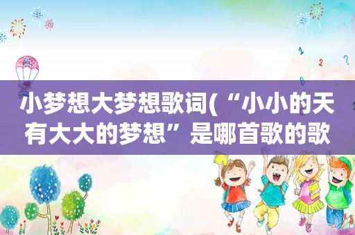 小梦想大梦想歌词(“小小的天有大大的梦想”是哪首歌的歌词)