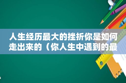 人生经历最大的挫折你是如何走出来的（你人生中遇到的最大的挫折是什么?你是怎么度过的?）