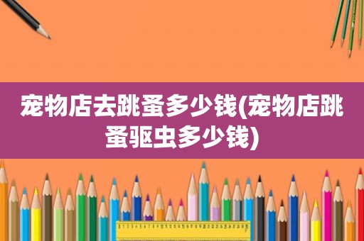 宠物店去跳蚤多少钱(宠物店跳蚤驱虫多少钱)