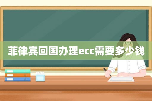 菲律宾回国办理ecc需要多少钱 菲律宾回国办理ecc需要多少钱