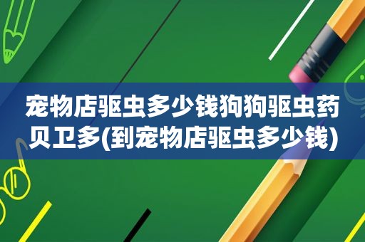 宠物店驱虫多少钱狗狗驱虫药贝卫多(到宠物店驱虫多少钱)