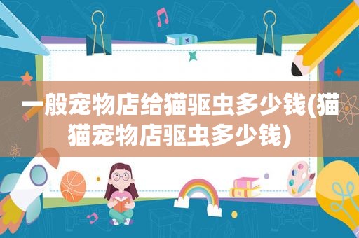 一般宠物店给猫驱虫多少钱(猫猫宠物店驱虫多少钱)
