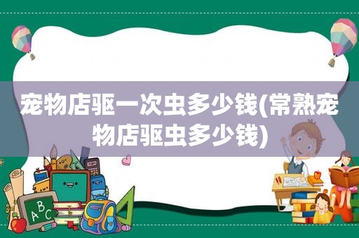 宠物店驱一次虫多少钱(常熟宠物店驱虫多少钱)