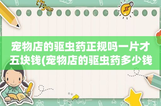 宠物店的驱虫药正规吗一片才五块钱(宠物店的驱虫药多少钱)