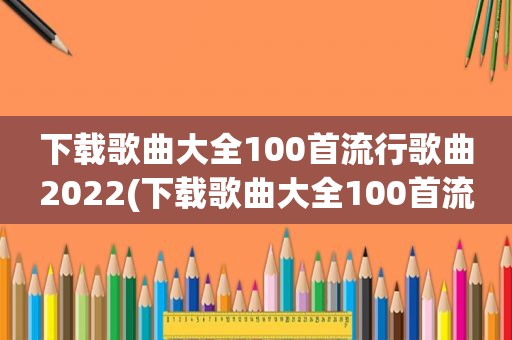 下载歌曲大全100首流行歌曲2022(下载歌曲大全100首流行歌曲)