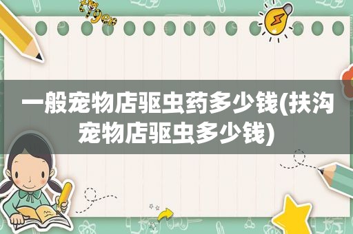 一般宠物店驱虫药多少钱(扶沟宠物店驱虫多少钱)