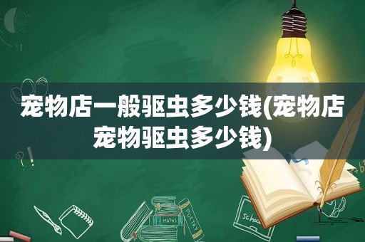 宠物店一般驱虫多少钱(宠物店宠物驱虫多少钱)