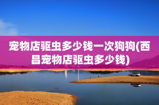 宠物店驱虫多少钱一次狗狗(西昌宠物店驱虫多少钱)