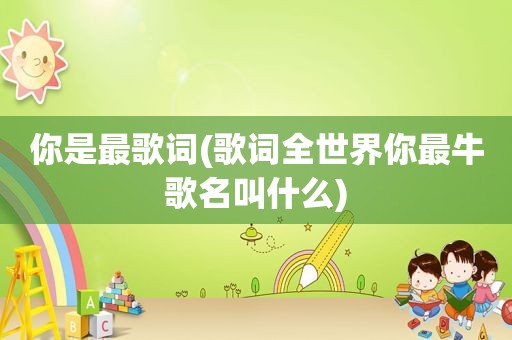 你是最歌词(歌词全世界你最牛歌名叫什么)