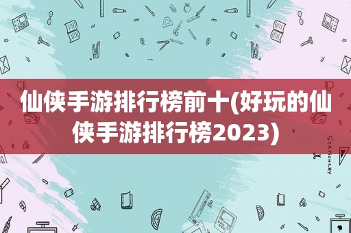 仙侠手游排行榜前十(好玩的仙侠手游排行榜2023)