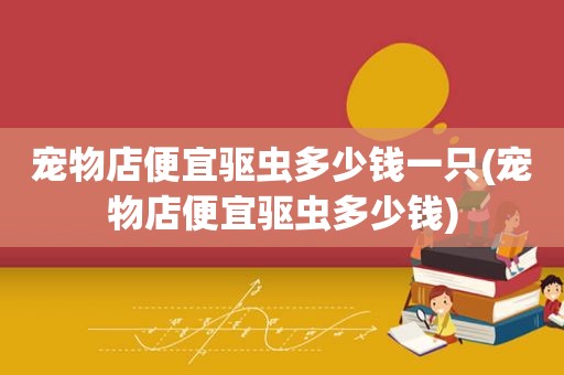 宠物店便宜驱虫多少钱一只(宠物店便宜驱虫多少钱)