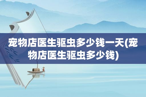 宠物店医生驱虫多少钱一天(宠物店医生驱虫多少钱)