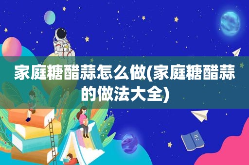 家庭糖醋蒜怎么做(家庭糖醋蒜的做法大全)
