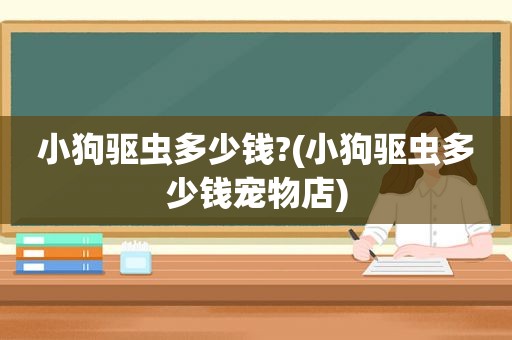 小狗驱虫多少钱?(小狗驱虫多少钱宠物店)