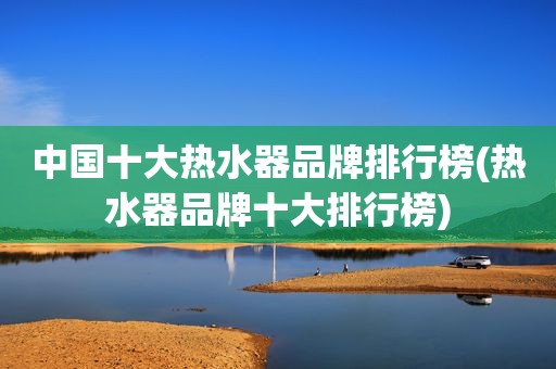 中国十大热水器品牌排行榜(热水器品牌十大排行榜)